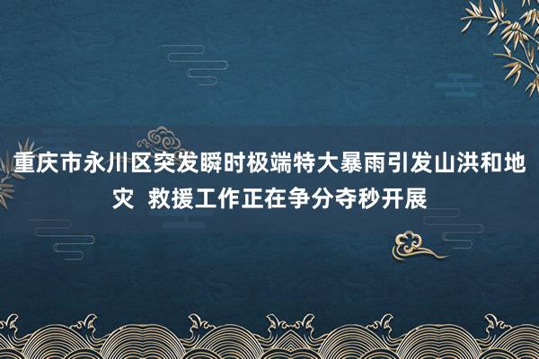 重庆市永川区突发瞬时极端特大暴雨引发山洪和地灾  救援工作正在争分夺秒开展