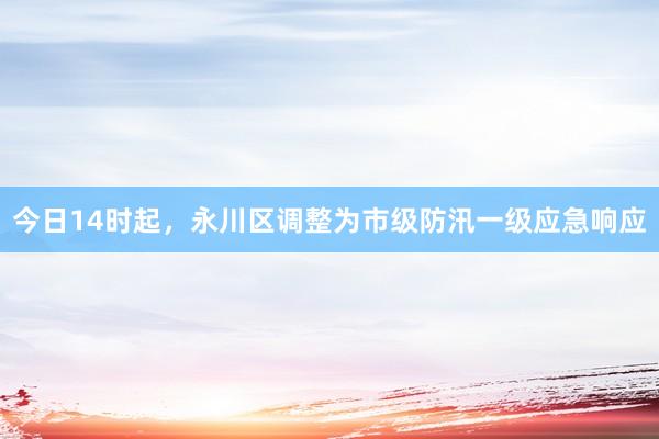 今日14时起，永川区调整为市级防汛一级应急响应