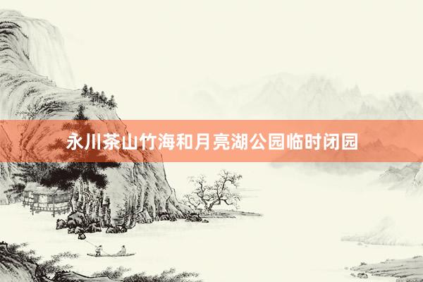 永川茶山竹海和月亮湖公园临时闭园