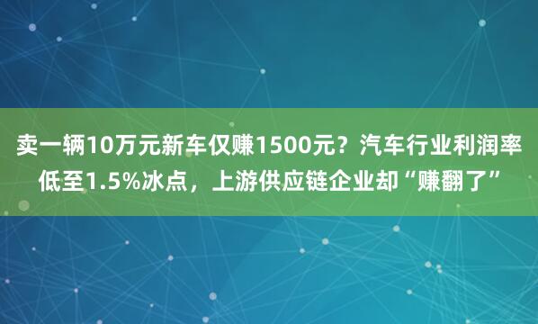 卖一辆10万元新车仅赚1500元?汽车行业利润率低至1.5%冰点,上游供应链企业却“赚翻了”