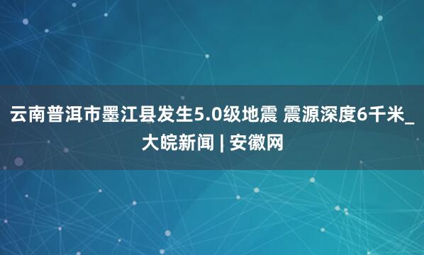 云南普洱市墨江县发生5.0级地震 震源深度6千米_大皖新闻 | 安徽网