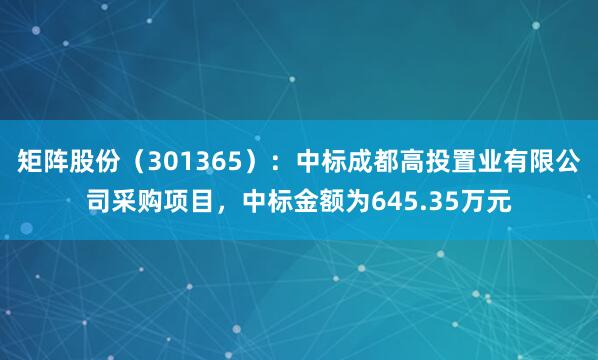 矩阵股份（301365）：中标成都高投置业有限公司采购项目，中标金额为645.35万元