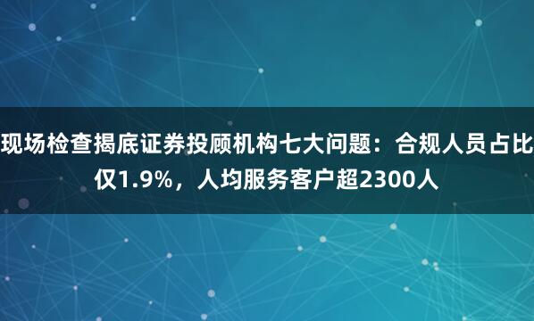 现场检查揭底证券投顾机构七大问题：合规人员占比仅1.9%，人均服务客户超2300人