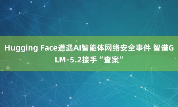 Hugging Face遭遇AI智能体网络安全事件 智谱GLM-5.2接手“查案”