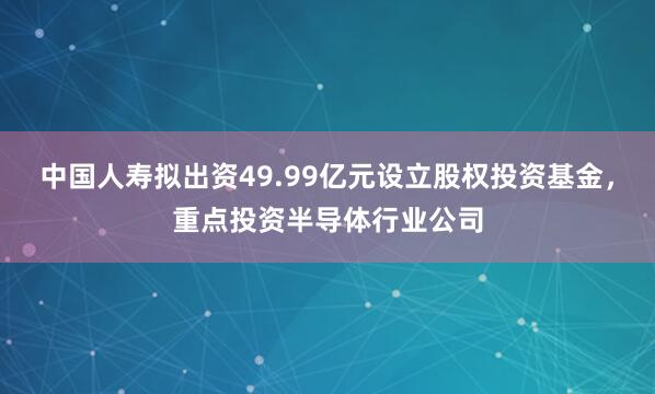 中国人寿拟出资49.99亿元设立股权投资基金，重点投资半导体行业公司