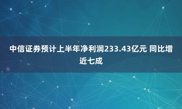 中信证券预计上半年净利润233.43亿元 同比增近七成