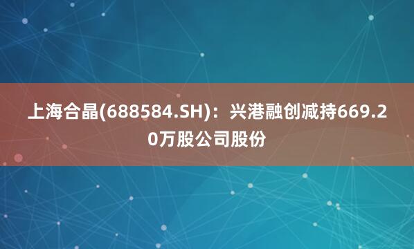上海合晶(688584.SH)：兴港融创减持669.20万股公司股份