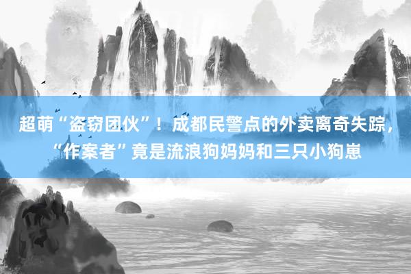 超萌“盗窃团伙”！成都民警点的外卖离奇失踪，“作案者”竟是流浪狗妈妈和三只小狗崽