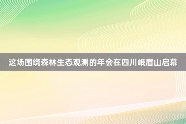 这场围绕森林生态观测的年会在四川峨眉山启幕