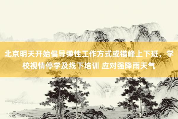 北京明天开始倡导弹性工作方式或错峰上下班，学校视情停学及线下培训 应对强降雨天气