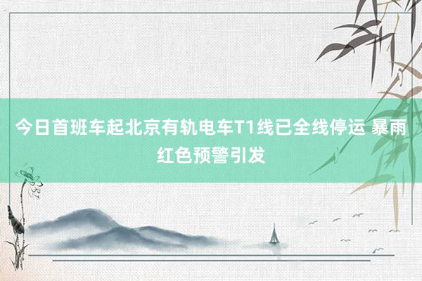 今日首班车起北京有轨电车T1线已全线停运 暴雨红色预警引发