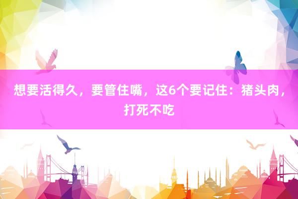 想要活得久，要管住嘴，这6个要记住：猪头肉，打死不吃