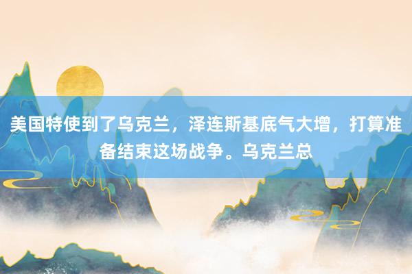 美国特使到了乌克兰，泽连斯基底气大增，打算准备结束这场战争。乌克兰总