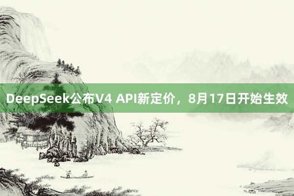 DeepSeek公布V4 API新定价，8月17日开始生效