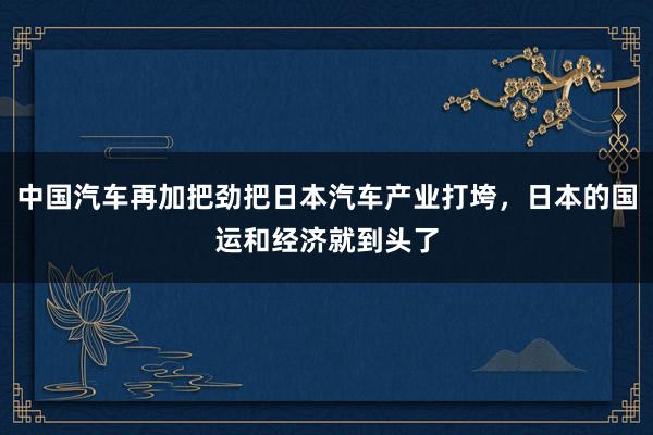 中国汽车再加把劲把日本汽车产业打垮，日本的国运和经济就到头了