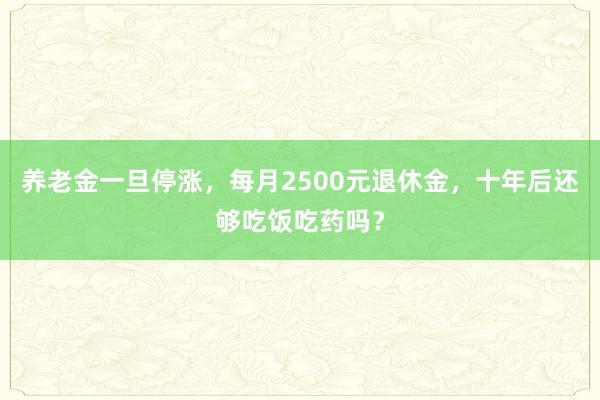养老金一旦停涨，每月2500元退休金，十年后还够吃饭吃药吗？
