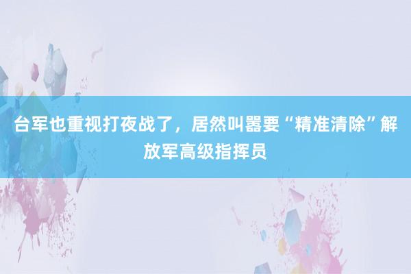 台军也重视打夜战了，居然叫嚣要“精准清除”解放军高级指挥员