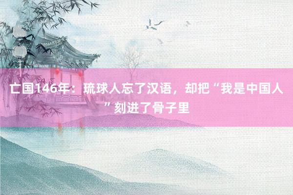 亡国146年：琉球人忘了汉语，却把“我是中国人”刻进了骨子里