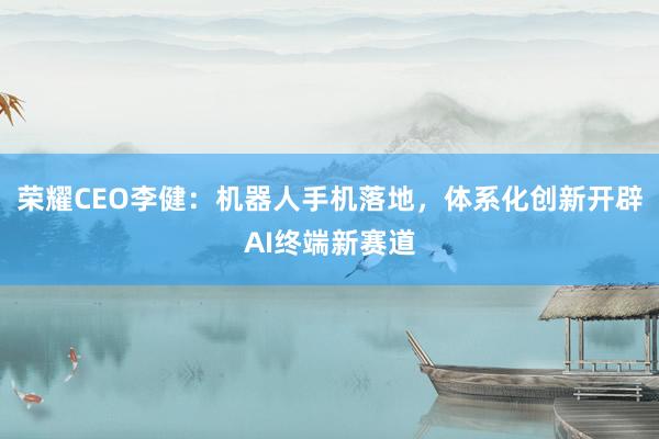 荣耀CEO李健：机器人手机落地，体系化创新开辟AI终端新赛道