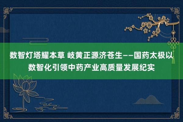 数智灯塔耀本草 岐黄正源济苍生——国药太极以数智化引领中药产业高质量发展纪实