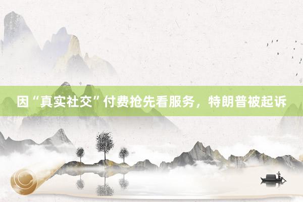 因“真实社交”付费抢先看服务，特朗普被起诉