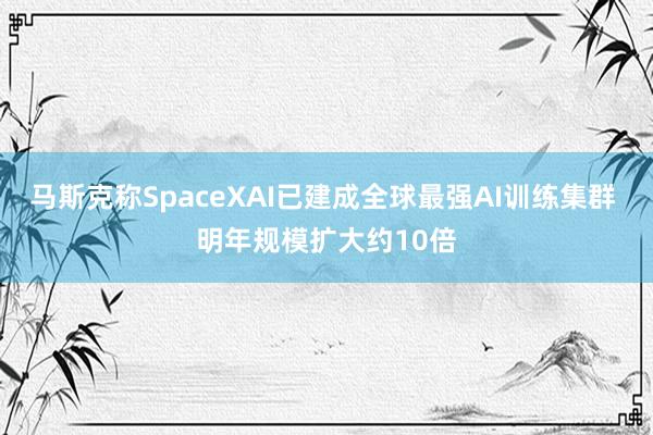 马斯克称SpaceXAI已建成全球最强AI训练集群 明年规模扩大约10倍