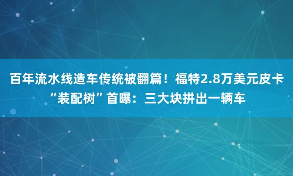 百年流水线造车传统被翻篇！福特2.8万美元皮卡“装配树”首曝：三大块拼出一辆车