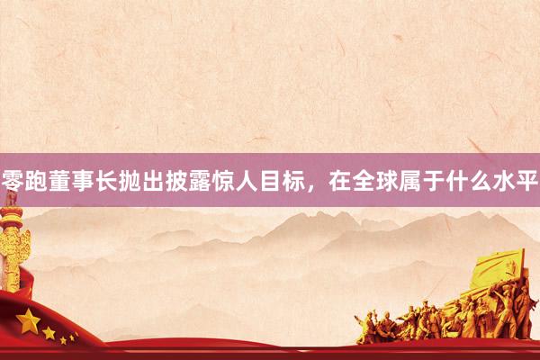 零跑董事长抛出披露惊人目标，在全球属于什么水平