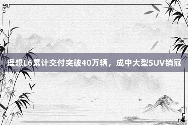 理想L6累计交付突破40万辆，成中大型SUV销冠