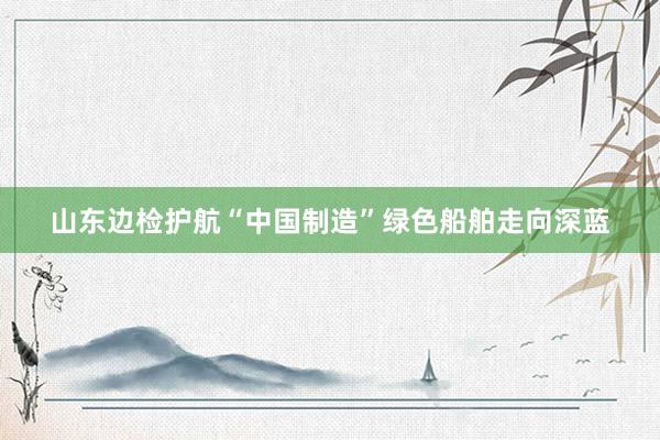 山东边检护航“中国制造”绿色船舶走向深蓝