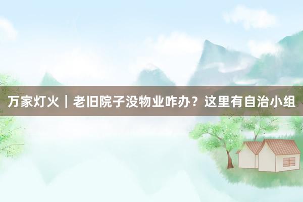 万家灯火｜老旧院子没物业咋办？这里有自治小组