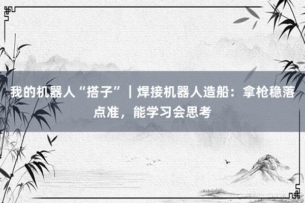 我的机器人“搭子”｜焊接机器人造船：拿枪稳落点准，能学习会思考