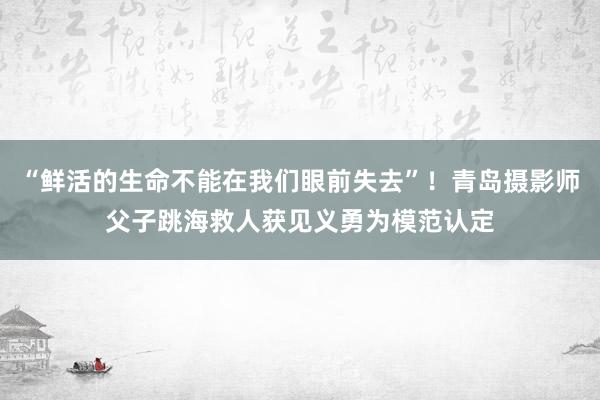 “鲜活的生命不能在我们眼前失去”！青岛摄影师父子跳海救人获见义勇为模范认定