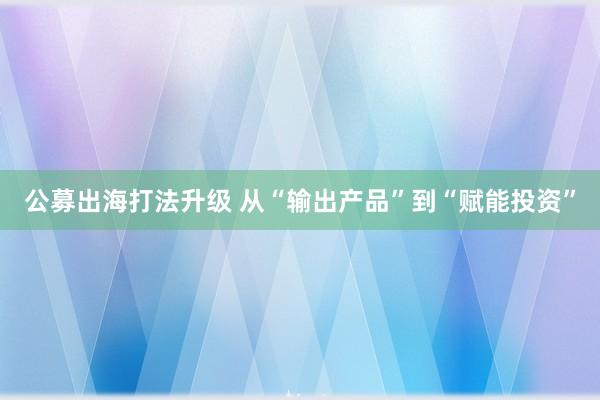 公募出海打法升级 从“输出产品”到“赋能投资”