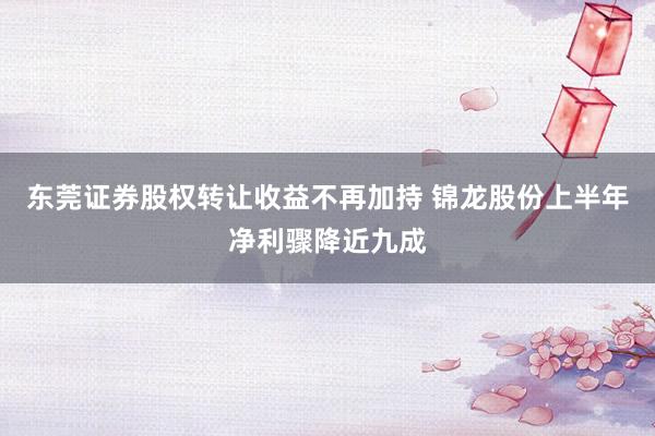 东莞证券股权转让收益不再加持 锦龙股份上半年净利骤降近九成