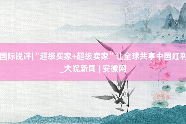 国际锐评|“超级买家+超级卖家”让全球共享中国红利_大皖新闻 | 安徽网