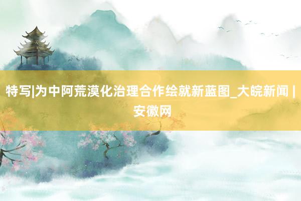 特写|为中阿荒漠化治理合作绘就新蓝图_大皖新闻 | 安徽网