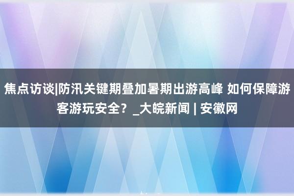 焦点访谈|防汛关键期叠加暑期出游高峰 如何保障游客游玩安全？_大皖新闻 | 安徽网