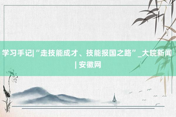 学习手记|“走技能成才、技能报国之路”_大皖新闻 | 安徽网