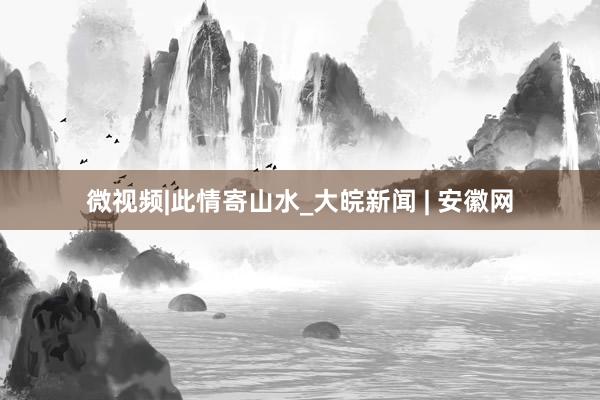微视频|此情寄山水_大皖新闻 | 安徽网