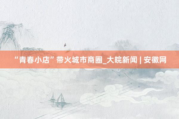 “青春小店”带火城市商圈_大皖新闻 | 安徽网