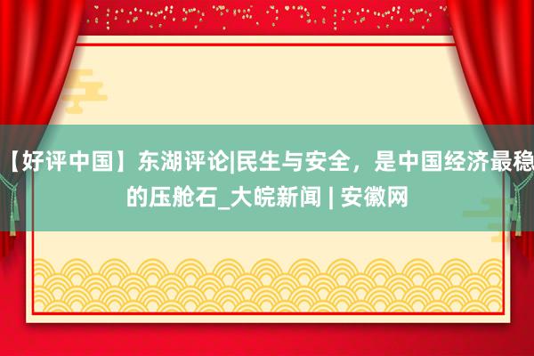 【好评中国】东湖评论|民生与安全，是中国经济最稳的压舱石_大皖新闻 | 安徽网