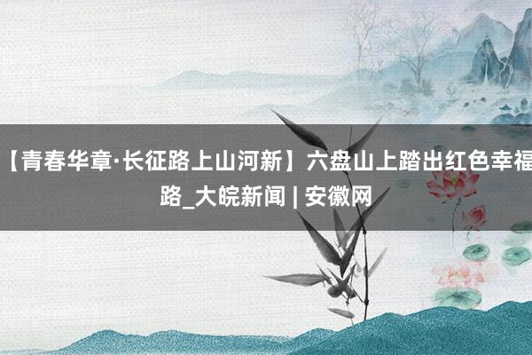 【青春华章·长征路上山河新】六盘山上踏出红色幸福路_大皖新闻 | 安徽网