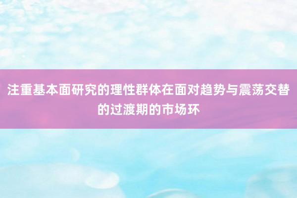 注重基本面研究的理性群体在面对趋势与震荡交替的过渡期的市场环