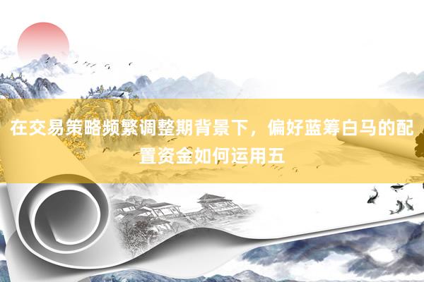 在交易策略频繁调整期背景下，偏好蓝筹白马的配置资金如何运用五