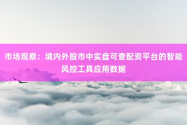 市场观察：境内外股市中实盘可查配资平台的智能风控工具应用数据