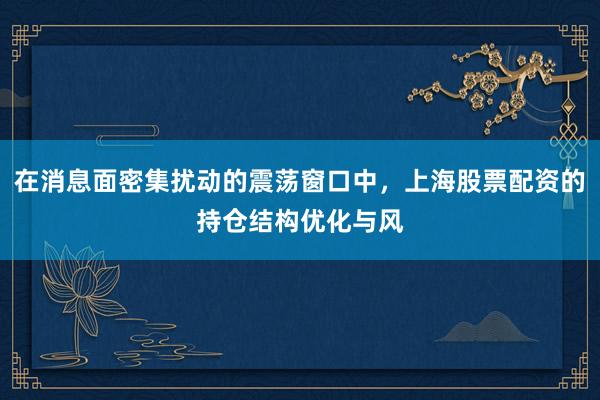 在消息面密集扰动的震荡窗口中，上海股票配资的持仓结构优化与风