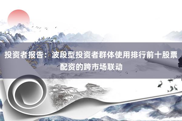 投资者报告：波段型投资者群体使用排行前十股票配资的跨市场联动