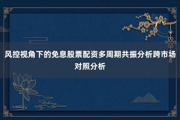 风控视角下的免息股票配资多周期共振分析跨市场对照分析