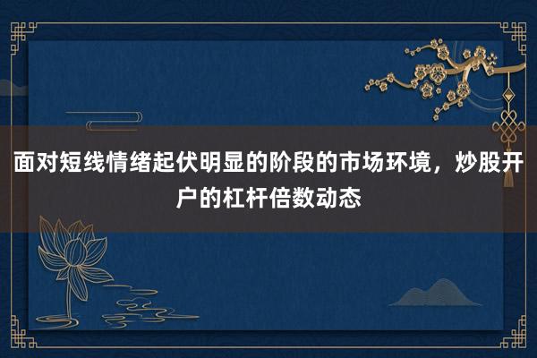 面对短线情绪起伏明显的阶段的市场环境，炒股开户的杠杆倍数动态